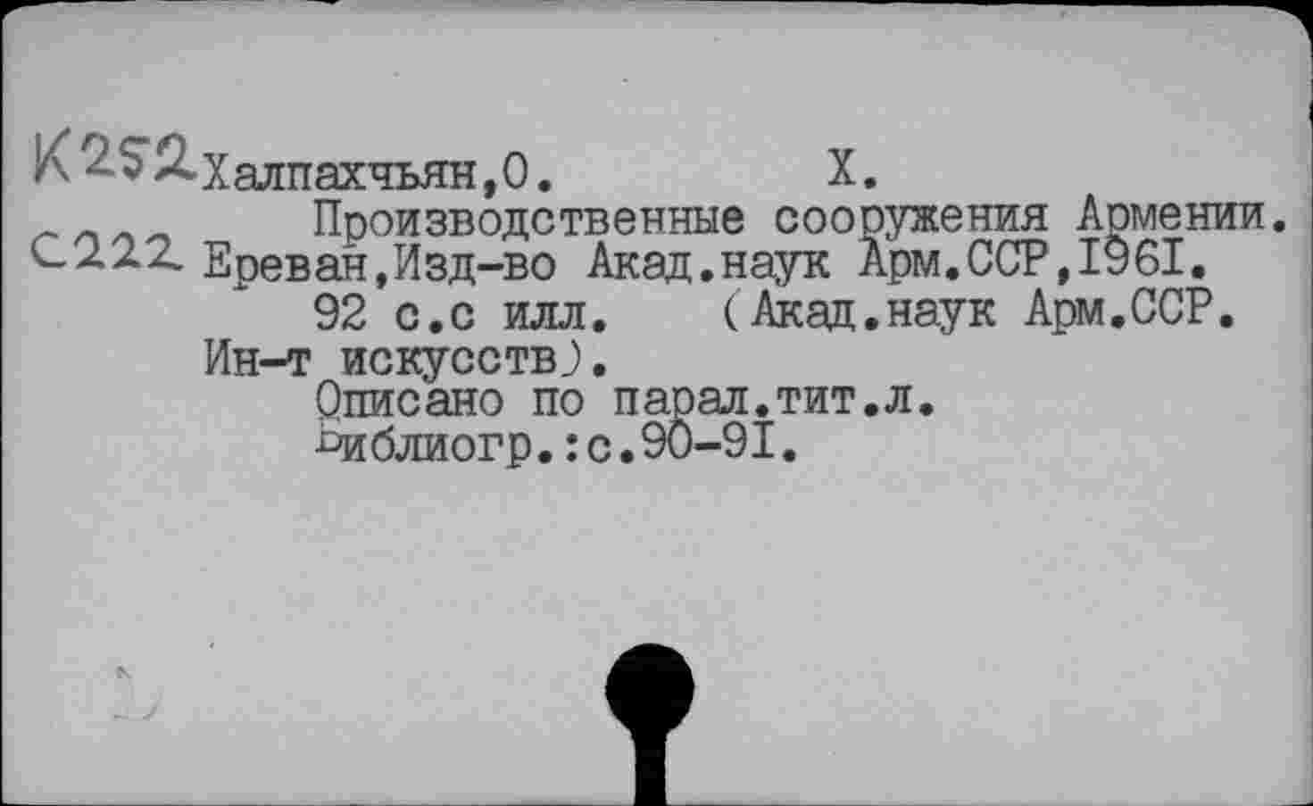 ﻿К ^52»Халпахчьян,0.	X.
Производственные сооружения Армении. <-222. Ереван,Изд-во Акад.наук Арм.ССР,1961.
92 с.с илл. (Акад.наук Арм.ССР.
Ин-т искусств;.
Описано по парад.тит.л.
Ьиблиогр.: с.90-91.